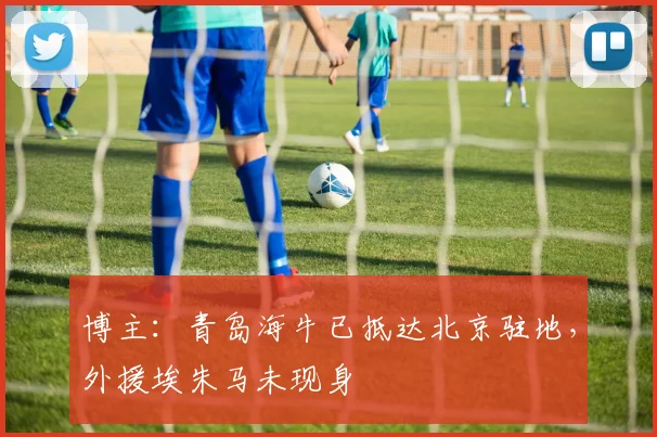 博主：青岛海牛已抵达北京驻地，外援埃朱马未现身