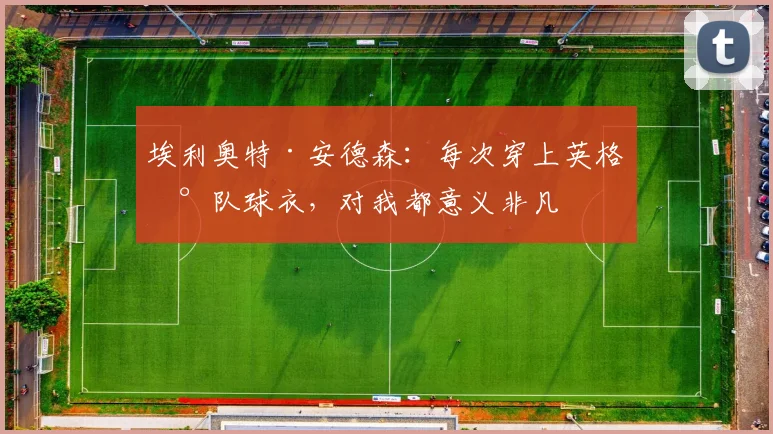 埃利奥特·安德森：每次穿上英格兰队球衣，对我都意义非凡
