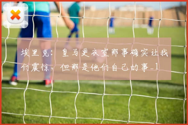 埃里克：皇马更衣室那事确实让我们震惊，但那是他们自己的事_1