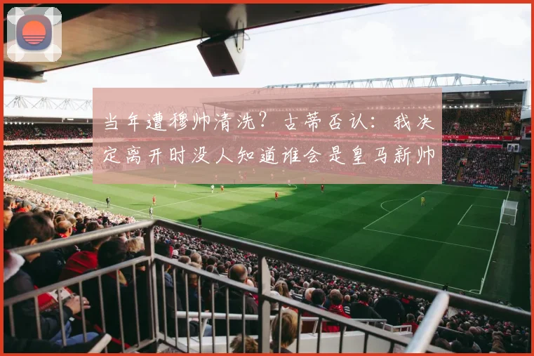 当年遭穆帅清洗？古蒂否认：我决定离开时没人知道谁会是皇马新帅